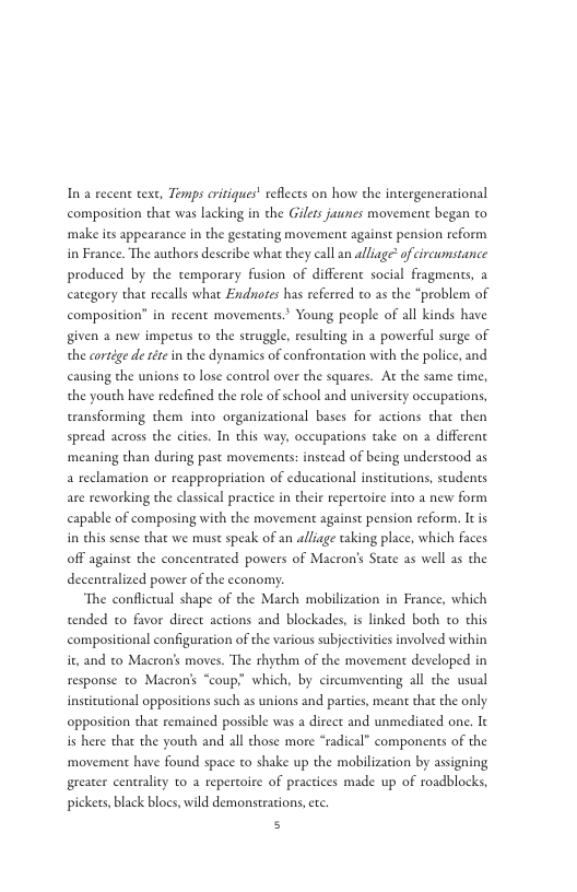 In a recent text, Temps aritiques’ reflects on how the intergenerational composition that was lacking in the Giles jaunes movement began to make its appearance in the gestating movement against pension reform in France. The authors describe what they call an alliage® of circumstance produced by the temporary fsion of different social fragments, a category that recalls what Endnotes has referred to as the "problem of composition” in recent movements.* Young people of all kinds have given a new impetus to the struggle, resulting in 2 powerful surge of the cortége e téte in the dynamics of confrontation with the police, and causing the unions to lose control over the squares. At the same time, the youth have redefined the role of school and university occupations, teansforming them into organizacional bases for actions that then spread across the cities. In this way, occupations take on a differenc ‘meaning than during past movements: instead of being understood as a reclamation or reappropriation of educational insticutions, scudents are reworking the classical practice in their repertoire into a new form capable of composing with the movement against pension reform. It is in chis sense that we must speak of an alliage taking place, which faces off against the concentrated powers of Macron’s State s well as the decentralized power of the economy. ‘The conflictaal shape of the March mobilization in France, which tended to favor direct actions and blockades, is linked both o this compositional configuration of the various subjectivities involved within it and to Macron’s moves. The thythm of the movement developed in response to Macrons “coup? which, by circumvencing all the usual insticutional opposicions such as unions and parties, mean that the only opposition that remained possible was a direct and unmediated one. Ie i here that the youth and all those more “radical” components of the ‘movement have found space to shake up the mobilization by asigning greater centrality o a repercoire of practices made up of roadblocks, pickets, black blocs, wild demonsteacions, etc. s